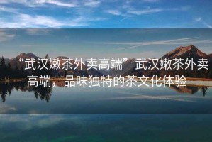 “武漢嫩茶外賣高端”武漢嫩茶外賣高端，品味獨特的茶文化體驗