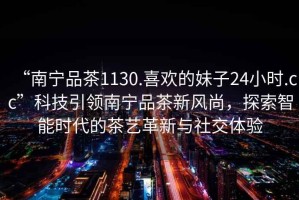 “南寧品茶1130.喜歡的妹子24小時.cc”科技引領南寧品茶新風尚，探索智能時代的茶藝革新與社交體驗