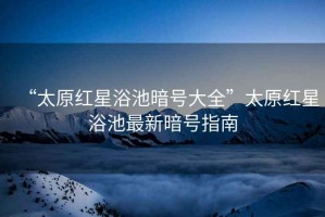 “太原紅星浴池暗號大全”太原紅星浴池最新暗號指南