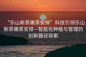 “樂(lè)山新茶嫩茶安排”科技引領(lǐng)樂(lè)山新茶嫩茶安排—智能化種植與管理的創(chuàng)新路徑探索
