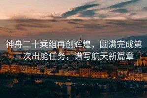 神舟二十乘組再創(chuàng)輝煌，圓滿完成第三次出艙任務(wù)，譜寫航天新篇章