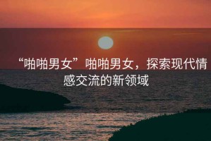 “啪啪男女”啪啪男女，探索現(xiàn)代情感交流的新領(lǐng)域