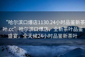 “哈爾濱口爆店1130.24小時品鑒新茶葉.cc”哈爾濱口爆店，全新茶葉品鑒盛宴，全天候24小時品鑒新茶葉