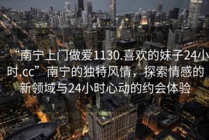 “南寧上門做愛1130.喜歡的妹子24小時.cc”南寧的獨特風情，探索情感的新領域與24小時心動的約會體驗