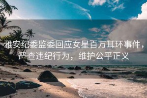 雅安紀(jì)委監(jiān)委回應(yīng)女星百萬耳環(huán)事件，嚴(yán)查違紀(jì)行為，維護(hù)公平正義