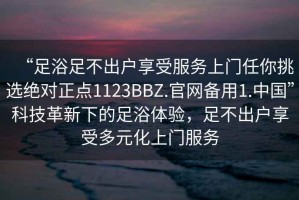 “足浴足不出戶享受服務(wù)上門任你挑選絕對正點1123BBZ.官網(wǎng)備用1.中國”科技革新下的足浴體驗，足不出戶享受多元化上門服務(wù)