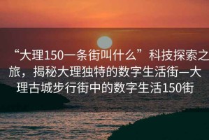 “大理150一條街叫什么”科技探索之旅，揭秘大理獨(dú)特的數(shù)字生活街—大理古城步行街中的數(shù)字生活150街