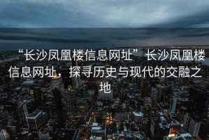 “長沙鳳凰樓信息網(wǎng)址”長沙鳳凰樓信息網(wǎng)址，探尋歷史與現(xiàn)代的交融之地