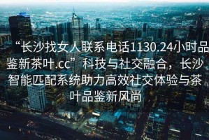 “長(zhǎng)沙找女人聯(lián)系電話1130.24小時(shí)品鑒新茶葉.cc”科技與社交融合，長(zhǎng)沙智能匹配系統(tǒng)助力高效社交體驗(yàn)與茶葉品鑒新風(fēng)尚