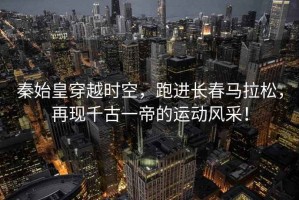 秦始皇穿越時(shí)空，跑進(jìn)長(zhǎng)春馬拉松，再現(xiàn)千古一帝的運(yùn)動(dòng)風(fēng)采！