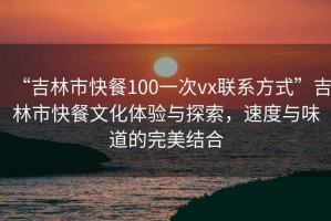 “吉林市快餐100一次vx聯(lián)系方式”吉林市快餐文化體驗與探索，速度與味道的完美結(jié)合