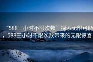 “588三小時(shí)不限次數(shù)”探索無限可能，588三小時(shí)不限次數(shù)帶來的無限驚喜