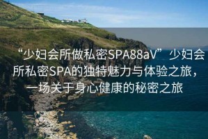 “少婦會所做私密SPA88aV”少婦會所私密SPA的獨特魅力與體驗之旅，一場關(guān)于身心健康的秘密之旅