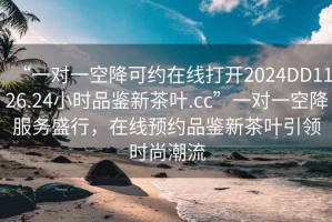 “一對一空降可約在線打開2024DD1126.24小時品鑒新茶葉.cc”一對一空降服務(wù)盛行，在線預(yù)約品鑒新茶葉引領(lǐng)時尚潮流