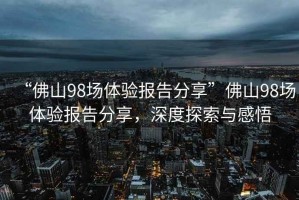 “佛山98場體驗報告分享”佛山98場體驗報告分享，深度探索與感悟