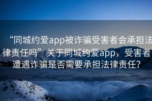 “同城約愛app被詐騙受害者會承擔(dān)法律責(zé)任嗎”關(guān)于同城約愛app，受害者遭遇詐騙是否需要承擔(dān)法律責(zé)任？