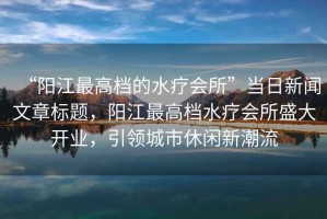 “陽江最高檔的水療會(huì)所”當(dāng)日新聞文章標(biāo)題，陽江最高檔水療會(huì)所盛大開業(yè)，引領(lǐng)城市休閑新潮流