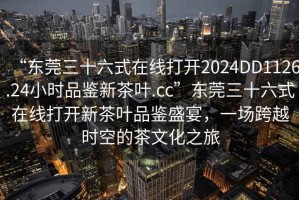 “東莞三十六式在線打開2024DD1126.24小時品鑒新茶葉.cc”東莞三十六式在線打開新茶葉品鑒盛宴，一場跨越時空的茶文化之旅