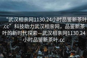 “武漢相親網1130.24小時品鑒新茶葉.cc”科技助力武漢相親網，品鑒新茶葉的新時代探索—武漢相親網1130.24小時品鑒新茶葉.cc