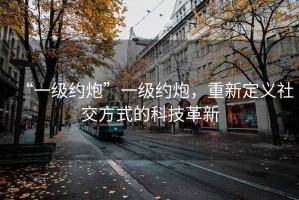 “一級(jí)約炮”一級(jí)約炮，重新定義社交方式的科技革新