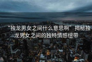 “獨龍男女之間什么意思啊”揭秘獨龍男女之間的獨特情感紐帶