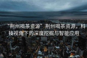 “荊州喝茶資源”荊州喝茶資源，科技視角下的深度挖掘與智能應用