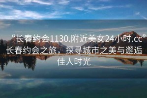 “長春約會1130.附近美女24小時.cc”長春約會之旅，探尋城市之美與邂逅佳人時光
