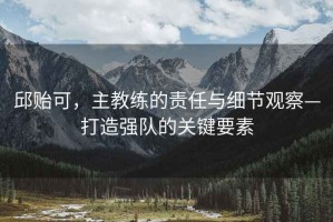 邱貽可，主教練的責(zé)任與細(xì)節(jié)觀察—打造強(qiáng)隊的關(guān)鍵要素