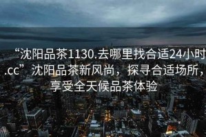 “沈陽品茶1130.去哪里找合適24小時.cc”沈陽品茶新風尚，探尋合適場所，享受全天候品茶體驗