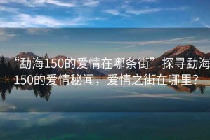“勐海150的愛情在哪條街”探尋勐海150的愛情秘聞，愛情之街在哪里？