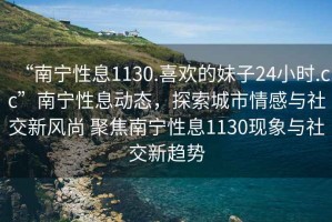“南寧性息1130.喜歡的妹子24小時.cc”南寧性息動態(tài)，探索城市情感與社交新風(fēng)尚 聚焦南寧性息1130現(xiàn)象與社交新趨勢