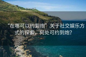 “在哪可以約到炮”關(guān)于社交娛樂方式的探索，何處可約到炮？