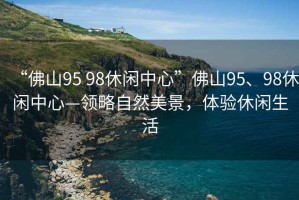 “佛山95 98休閑中心”佛山95、98休閑中心—領(lǐng)略自然美景，體驗休閑生活