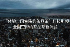 “體驗全國空降約茶品茶”科技引領全國空降約茶品茶新體驗