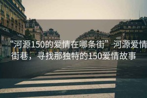 “河源150的愛情在哪條街”河源愛情街巷，尋找那獨特的150愛情故事