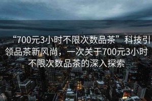 “700元3小時不限次數(shù)品茶”科技引領(lǐng)品茶新風尚，一次關(guān)于700元3小時不限次數(shù)品茶的深入探索