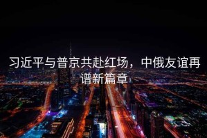 習近平與普京共赴紅場，中俄友誼再譜新篇章