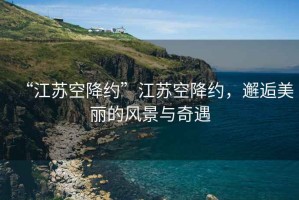 “江蘇空降約”江蘇空降約，邂逅美麗的風(fēng)景與奇遇