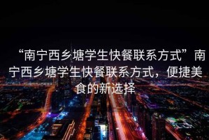 “南寧西鄉(xiāng)塘學(xué)生快餐聯(lián)系方式”南寧西鄉(xiāng)塘學(xué)生快餐聯(lián)系方式，便捷美食的新選擇