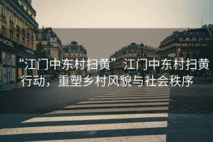 “江門中東村掃黃”江門中東村掃黃行動(dòng)，重塑鄉(xiāng)村風(fēng)貌與社會(huì)秩序