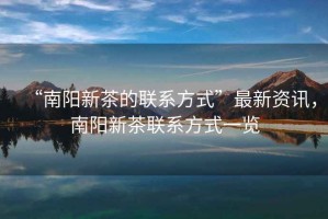 “南陽新茶的聯(lián)系方式”最新資訊，南陽新茶聯(lián)系方式一覽