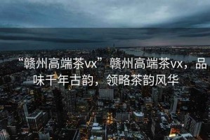 “贛州高端茶vx”贛州高端茶vx，品味千年古韻，領(lǐng)略茶韻風(fēng)華