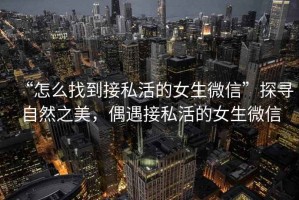 “怎么找到接私活的女生微信”探尋自然之美，偶遇接私活的女生微信