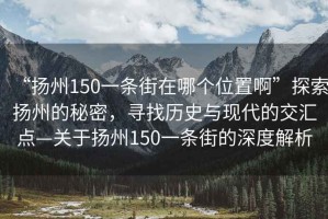 “揚州150一條街在哪個位置啊”探索揚州的秘密，尋找歷史與現(xiàn)代的交匯點—關于揚州150一條街的深度解析