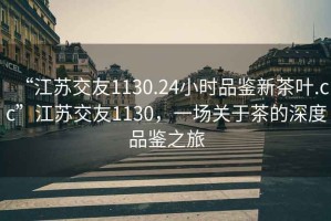 “江蘇交友1130.24小時品鑒新茶葉.cc”江蘇交友1130，一場關(guān)于茶的深度品鑒之旅
