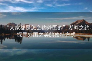 “大家都是怎么約外圍的”湖畔之約，探尋外圍之美的獨(dú)特方式