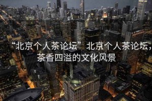“北京個(gè)人茶論壇”北京個(gè)人茶論壇，茶香四溢的文化風(fēng)景