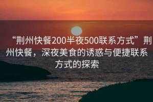 “荊州快餐200半夜500聯(lián)系方式”荊州快餐，深夜美食的誘惑與便捷聯(lián)系方式的探索