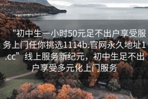 “初中生一小時(shí)50元足不出戶(hù)享受服務(wù)上門(mén)任你挑選1114b.官網(wǎng)永久地址1.cc”線上服務(wù)新紀(jì)元，初中生足不出戶(hù)享受多元化上門(mén)服務(wù)