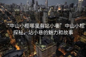 “中山小欖哪里有站小巷”中山小欖探秘，站小巷的魅力和故事